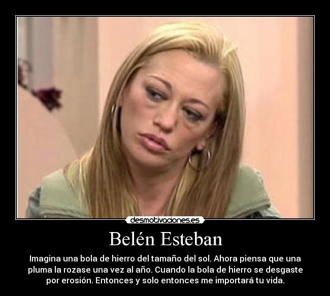 Belén Esteban - Imagina una bola de hierro del tamaño del sol. Ahora piensa que una
pluma la rozase una vez al año. Cuando la bola de hierro se desgaste
por erosión. Entonces y solo entonces me importará tu vida.