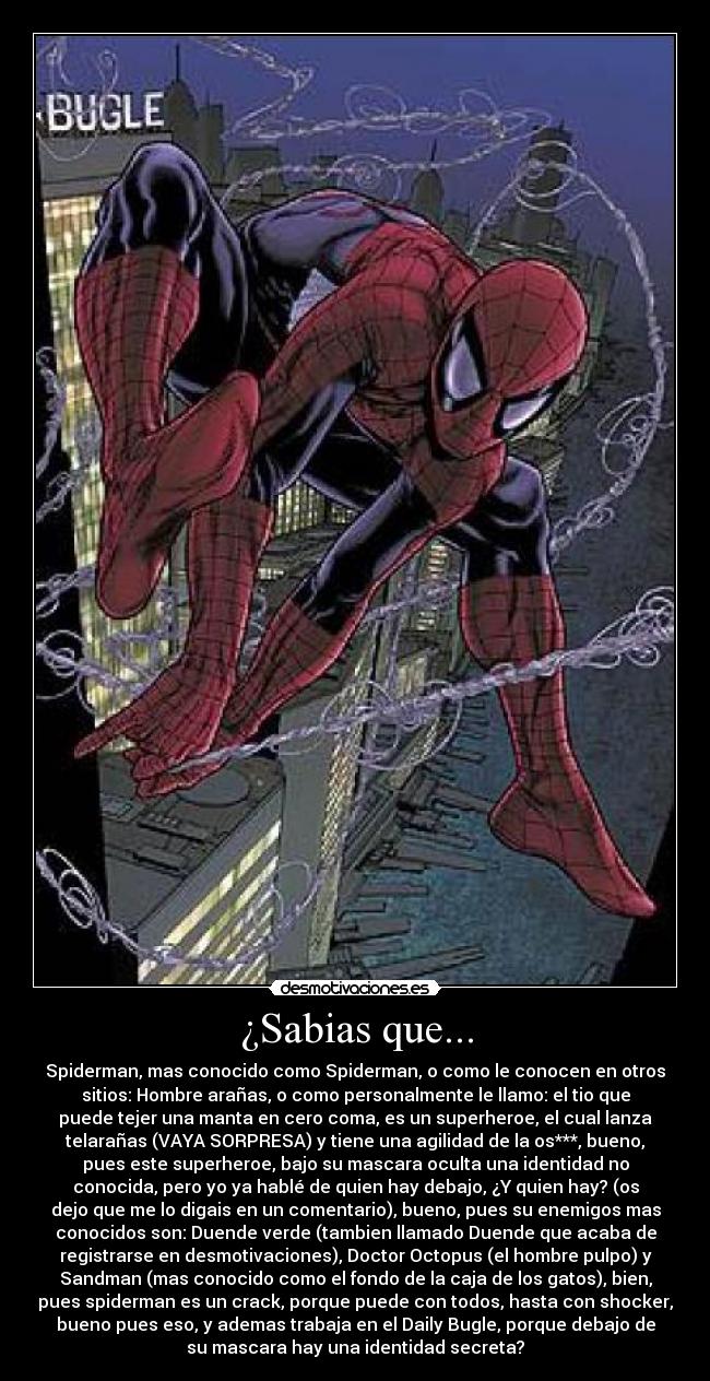¿Sabias que... - Spiderman, mas conocido como Spiderman, o como le conocen en otros
sitios: Hombre arañas, o como personalmente le llamo: el tio que
puede tejer una manta en cero coma, es un superheroe, el cual lanza
telarañas (VAYA SORPRESA) y tiene una agilidad de la os***, bueno,
pues este superheroe, bajo su mascara oculta una identidad no
conocida, pero yo ya hablé de quien hay debajo, ¿Y quien hay? (os
dejo que me lo digais en un comentario), bueno, pues su enemigos mas
conocidos son: Duende verde (tambien llamado Duende que acaba de
registrarse en desmotivaciones), Doctor Octopus (el hombre pulpo) y
Sandman (mas conocido como el fondo de la caja de los gatos), bien,
pues spiderman es un crack, porque puede con todos, hasta con shocker,
bueno pues eso, y ademas trabaja en el Daily Bugle, porque debajo de
su mascara hay una identidad secreta?