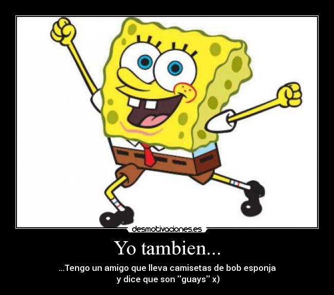 Yo tambien... - ...Tengo un amigo que lleva camisetas de bob esponja
 y dice que son guays x)