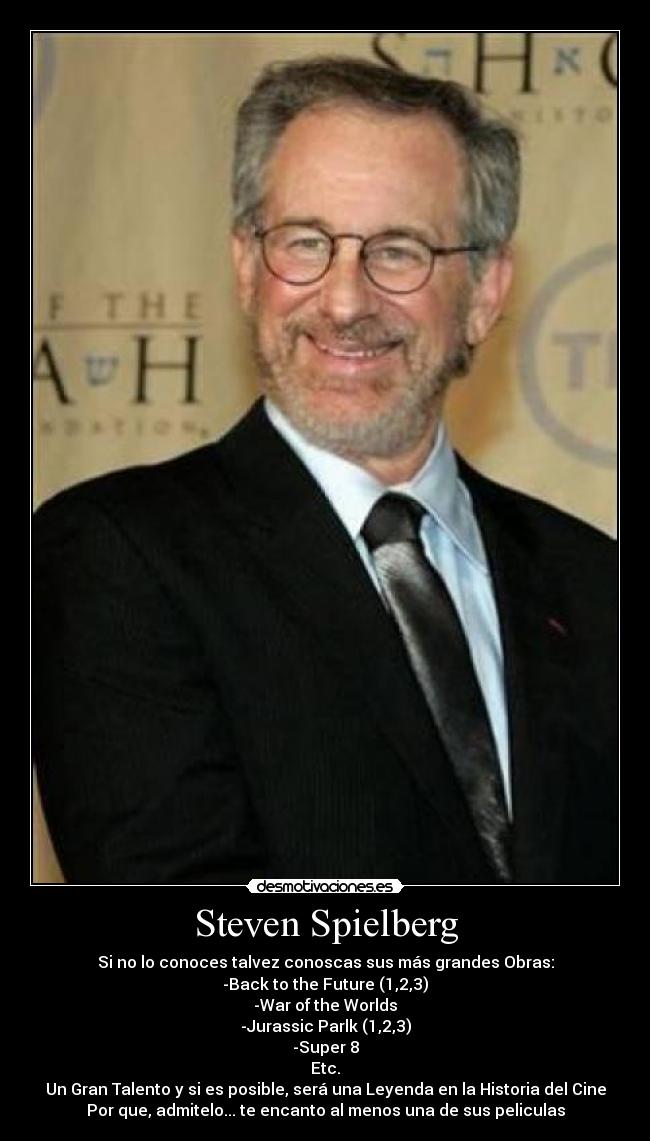 Steven Spielberg - Si no lo conoces talvez conoscas sus más grandes Obras:
-Back to the Future (1,2,3)
-War of the Worlds
-Jurassic Parlk (1,2,3)
-Super 8
Etc.
Un Gran Talento y si es posible, será una Leyenda en la Historia del Cine
Por que, admitelo... te encanto al menos una de sus peliculas