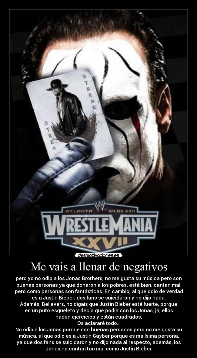 Me vais a llenar de negativos - pero yo no odio a los Jonas Brothers, no me gusta su música pero son
buenas personas ya que donaron a los pobres, está bien, cantan mal,
pero como personas son fantásticas. En cambio, al que odio de verdad
es a Justin Bieber, dos fans se suicidaron y no dijo nada.
Además, Believers, no digais que Justin Bieber está fuerte, porque
es un puto esqueleto y decía que podía con los Jonas, já, ellos
hacen ejercicios y están cuadrados.
Os aclararé todo...
No odio a los Jonas porque son buenas personas pero no me gusta su
música, al que odio es a Justin Gayber porque es malísima persona,
ya que dos fans se suicidaron y no dijo nada al respecto, además, los
Jonas no cantan tan mal como Justin Bieber