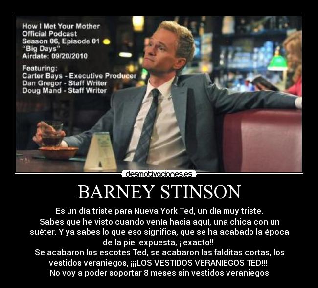 BARNEY STINSON - Es un día triste para Nueva York Ted, un día muy triste.
Sabes que he visto cuando venía hacia aquí, una chica con un
suéter. Y ya sabes lo que eso significa, que se ha acabado la época
de la piel expuesta, ¡¡exacto!!
Se acabaron los escotes Ted, se acabaron las falditas cortas, los
vestidos veraniegos, ¡¡¡LOS VESTIDOS VERANIEGOS TED!!!
No voy a poder soportar 8 meses sin vestidos veraniegos