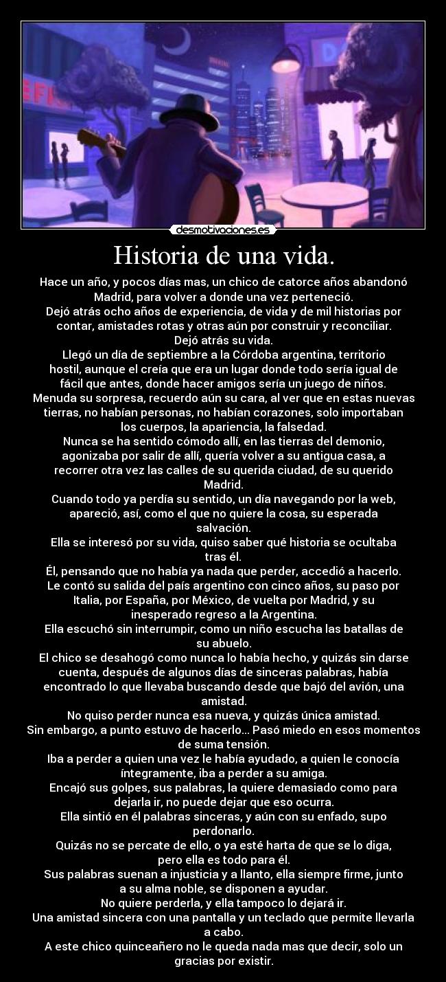 Historia de una vida. - Hace un año, y pocos días mas, un chico de catorce años abandonó
Madrid, para volver a donde una vez perteneció.
Dejó atrás ocho años de experiencia, de vida y de mil historias por
contar, amistades rotas y otras aún por construir y reconciliar.
Dejó atrás su vida.
Llegó un día de septiembre a la Córdoba argentina, territorio
hostil, aunque el creía que era un lugar donde todo sería igual de
fácil que antes, donde hacer amigos sería un juego de niños.
Menuda su sorpresa, recuerdo aún su cara, al ver que en estas nuevas
tierras, no habían personas, no habían corazones, solo importaban
los cuerpos, la apariencia, la falsedad.
Nunca se ha sentido cómodo allí, en las tierras del demonio,
agonizaba por salir de allí, quería volver a su antigua casa, a
recorrer otra vez las calles de su querida ciudad, de su querido
Madrid.
Cuando todo ya perdía su sentido, un día navegando por la web,
apareció, así, como el que no quiere la cosa, su esperada
salvación.
Ella se interesó por su vida, quiso saber qué historia se ocultaba
tras él.
Él, pensando que no había ya nada que perder, accedió a hacerlo.
Le contó su salida del país argentino con cinco años, su paso por
Italia, por España, por México, de vuelta por Madrid, y su
inesperado regreso a la Argentina.
Ella escuchó sin interrumpir, como un niño escucha las batallas de
su abuelo.
El chico se desahogó como nunca lo había hecho, y quizás sin darse
cuenta, después de algunos días de sinceras palabras, había
encontrado lo que llevaba buscando desde que bajó del avión, una
amistad.
No quiso perder nunca esa nueva, y quizás única amistad.
Sin embargo, a punto estuvo de hacerlo... Pasó miedo en esos momentos
de suma tensión.
Iba a perder a quien una vez le había ayudado, a quien le conocía
íntegramente, iba a perder a su amiga.
Encajó sus golpes, sus palabras, la quiere demasiado como para
dejarla ir, no puede dejar que eso ocurra.
Ella sintió en él palabras sinceras, y aún con su enfado, supo
perdonarlo.
Quizás no se percate de ello, o ya esté harta de que se lo diga,
pero ella es todo para él.
Sus palabras suenan a injusticia y a llanto, ella siempre firme, junto
a su alma noble, se disponen a ayudar.
No quiere perderla, y ella tampoco lo dejará ir.
Una amistad sincera con una pantalla y un teclado que permite llevarla
a cabo.
A este chico quinceañero no le queda nada mas que decir, solo un
gracias por existir.