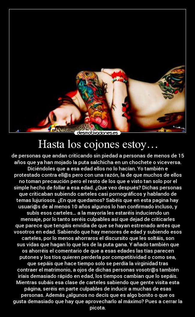 Hasta los cojones estoy… - de personas que andan criticando sin piedad a personas de menos de 15
años que ya han mojado la puta salchicha en un chochete o viceversa.
Diciéndoles que a esa edad ellos no lo hacían. Yo también e
protestado contra ell@s pero con una razón, la de que muchos de ellos
no toman precaución pero el resto de los que e visto tan solo por el
simple hecho de follar a esa edad. ¿Que veo después? Dichas personas
que criticaban subiendo carteles casi pornográficos y hablando de
temas lujuriosos. ¿En que quedamos? Sabéis que en esta pagina hay
usuari@s de al menos 10 años algunos lo han confirmado incluso, y
subís esos carteles… a la mayoría les estaréis induciendo un
mensaje, por lo tanto seréis culpables así que dejad de criticarles
que parece que tengáis envidia de que se hayan estrenado antes que
vosotros en edad. Sabiendo que hay menores de edad y subiendo esos
carteles, por lo menos ahorraros el discursito que les soltáis, son
sus vidas que hagan lo que les de la puta gana. Y añado también que
os ahorréis el comentario de que a esas edades las tías parecen
putones y los tíos quieren perderla por competitividad o como sea,
que sepáis que hace tiempo solo se perdía la virginidad tras
contraer el matrimonio, a ojos de dichas personas vosotr@s también
iríais demasiado rápido en edad, los tiempos cambian que lo sepáis.
Mientras subáis esa clase de carteles sabiendo que gente visita esta
página, seréis en parte culpables de inducir a muchas de esas
personas. Además ¿algunos no decís que es algo bonito o que os
gusta demasiado que hay que aprovecharlo al máximo? Pues a cerrar la
picota.