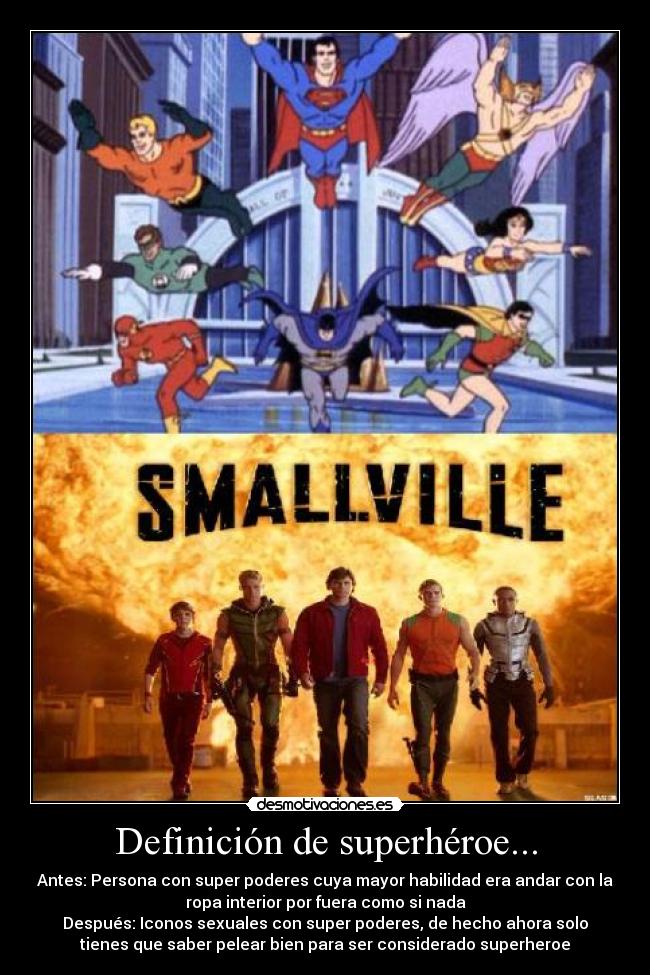 Definición de superhéroe... - Antes: Persona con super poderes cuya mayor habilidad era andar con la
ropa interior por fuera como si nada
Después: Iconos sexuales con super poderes, de hecho ahora solo
tienes que saber pelear bien para ser considerado superheroe