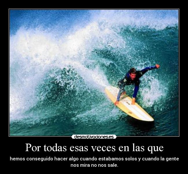 Por todas esas veces en las que - hemos conseguido hacer algo cuando estabamos solos y cuando la gente
nos mira no nos sale.