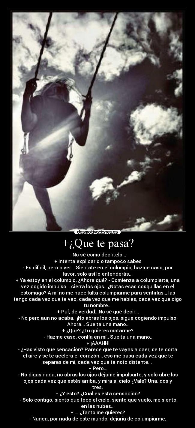 +¿Que te pasa? - - No sé como decírtelo...
+ Intenta explicarlo o tampoco sabes
- Es difícil, pero a ver... Siéntate en el columpio, hazme caso, por
favor, solo así lo entenderás...
+ Ya estoy en el columpio, ¿Ahora qué? - Comienza a columpiarte, una
vez cogido impulso... cierra los ojos...¿Notas esas cosquillas en el
estomago? A mí no me hace falta columpiarme para sentirlas... las
tengo cada vez que te veo, cada vez que me hablas, cada vez que oigo
tu nombre...
+ Puf, de verdad.. No sé qué decir...
- No pero aun no acaba.. ¡No abras los ojos, sigue cogiendo impulso!
Ahora... Suelta una mano..
+ ¿Qué? ¿Tú quieres matarme?
- Hazme caso, confía en mí.. Suelta una mano..
+ ¡AAAHH!
- ¿Has visto que sensación? Parece que te vayas a caer, se te corta
el aire y se te acelera el corazón... eso me pasa cada vez que te
separas de mi, cada vez que te noto distante... 
+ Pero...
- No digas nada, no abras los ojos déjame impulsarte, y solo abre los
ojos cada vez que estés arriba, y mira al cielo ¿Vale? Una, dos y
tres.
+ ¿Y esto? ¿Cual es esta sensación?
- Solo contigo, siento que toco el cielo, siento que vuelo, me siento
en las nubes...
+ ... ¿Tanto me quieres?
- Nunca, por nada de este mundo, dejaria de columpiarme.