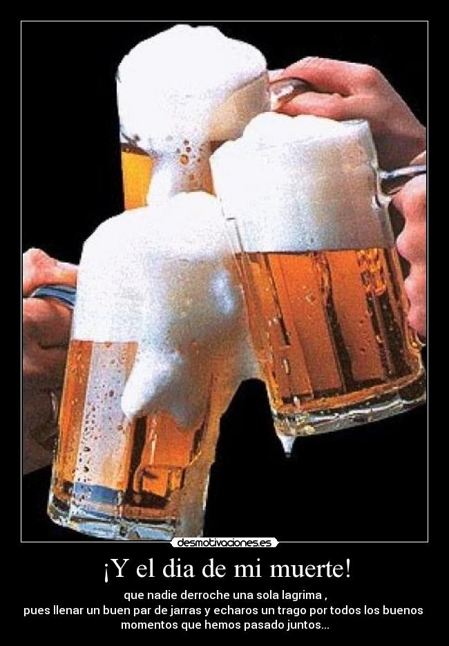 ¡Y el dia de mi muerte! - que nadie derroche una sola lagrima ,
pues llenar un buen par de jarras y echaros un trago por todos los buenos 
momentos que hemos pasado juntos...