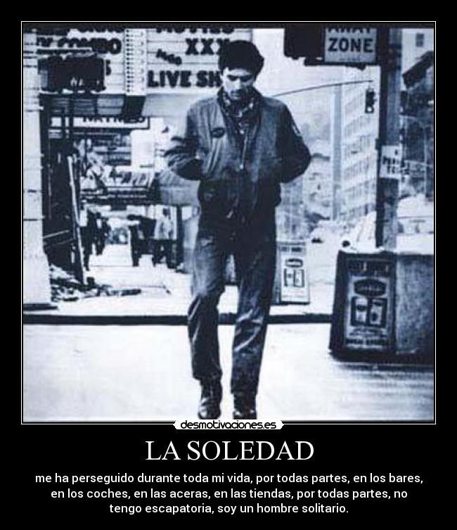 LA SOLEDAD - me ha perseguido durante toda mi vida, por todas partes, en los bares,
en los coches, en las aceras, en las tiendas, por todas partes, no
tengo escapatoria, soy un hombre solitario.