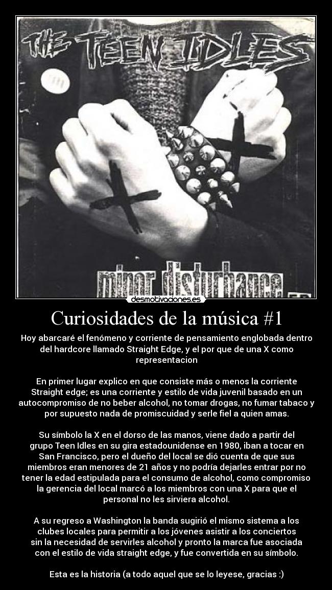 Curiosidades de la música #1 - Hoy abarcaré el fenómeno y corriente de pensamiento englobada dentro
del hardcore llamado Straight Edge, y el por que de una X como
representacion

En primer lugar explico en que consiste más o menos la corriente
Straight edge; es una corriente y estilo de vida juvenil basado en un
autocompromiso de no beber alcohol, no tomar drogas, no fumar tabaco y
por supuesto nada de promiscuidad y serle fiel a quien amas.

Su símbolo la X en el dorso de las manos, viene dado a partir del
grupo Teen Idles en su gira estadounidense en 1980, iban a tocar en
San Francisco, pero el dueño del local se dió cuenta de que sus
miembros eran menores de 21 años y no podría dejarles entrar por no
tener la edad estipulada para el consumo de alcohol, como compromiso
la gerencia del local marcó a los miembros con una X para que el
personal no les sirviera alcohol.

A su regreso a Washington la banda sugirió el mismo sistema a los
clubes locales para permitir a los jóvenes asistir a los conciertos
sin la necesidad de servirles alcohol y pronto la marca fue asociada
con el estilo de vida straight edge, y fue convertida en su símbolo.

Esta es la historia (a todo aquel que se lo leyese, gracias :)