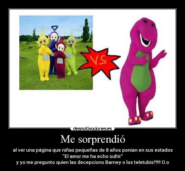 Me sorprendió - al ver una página que niñas pequeñas de 8 años ponian en sus estados
El amor me ha echo sufrir
y yo me pregunto quien las decepciono Barney o los teletubis?!!!! O.o