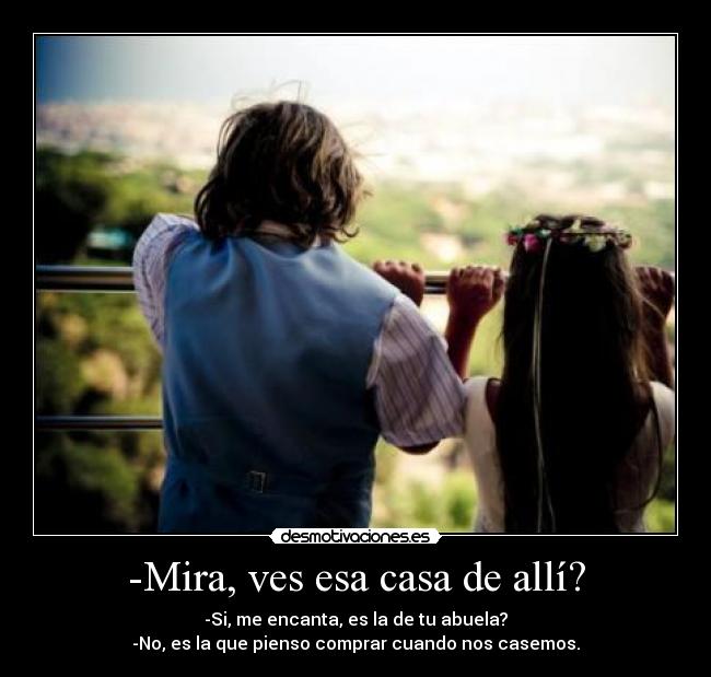 -Mira, ves esa casa de allí? - -Si, me encanta, es la de tu abuela?
-No, es la que pienso comprar cuando nos casemos.