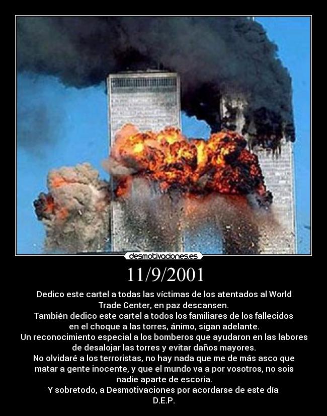 11/9/2001 - Dedico este cartel a todas las víctimas de los atentados al World
Trade Center, en paz descansen.
También dedico este cartel a todos los familiares de los fallecidos
en el choque a las torres, ánimo, sigan adelante.
Un reconocimiento especial a los bomberos que ayudaron en las labores
de desalojar las torres y evitar daños mayores.
No olvidaré a los terroristas, no hay nada que me de más asco que
matar a gente inocente, y que el mundo va a por vosotros, no sois
nadie aparte de escoria.
Y sobretodo, a Desmotivaciones por acordarse de este día
D.E.P.