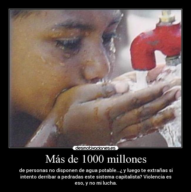 Más de 1000 millones - de personas no disponen de agua potable...¿ y luego te extrañas si
intento derribar a pedradas este sistema capitalista? Violencia es
eso, y no mi lucha.