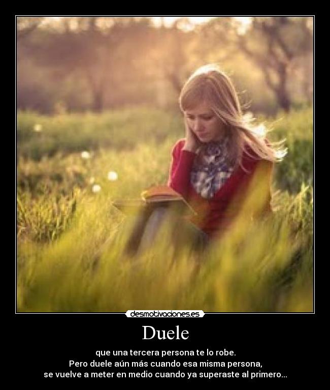 Duele - que una tercera persona te lo robe.
Pero duele aún más cuando esa misma persona,
se vuelve a meter en medio cuando ya superaste al primero...