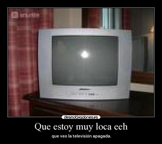 Que estoy muy loca eeh - que veo la televisión apagada.