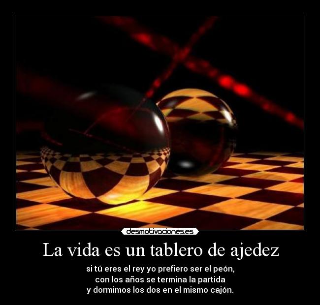 La vida es un tablero de ajedez - si tú eres el rey yo prefiero ser el peón,
con los años se termina la partida
y dormimos los dos en el mismo cajón.