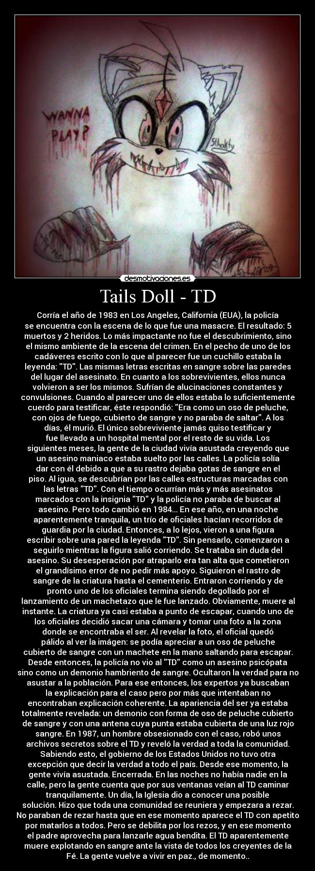 Tails Doll - TD - Corría el año de 1983 en Los Angeles, California (EUA), la policía
se encuentra con la escena de lo que fue una masacre. El resultado: 5
muertos y 2 heridos. Lo más impactante no fue el descubrimiento, sino
el mismo ambiente de la escena del crimen. En el pecho de uno de los
cadáveres escrito con lo que al parecer fue un cuchillo estaba la
leyenda: TD. Las mismas letras escritas en sangre sobre las paredes
del lugar del asesinato. En cuanto a los sobrevivientes, ellos nunca
volvieron a ser los mismos. Sufrían de alucinaciones constantes y
convulsiones. Cuando al parecer uno de ellos estaba lo suficientemente
cuerdo para testificar, éste respondió: Era como un oso de peluche,
con ojos de fuego, cubierto de sangre y no paraba de saltar. A los
días, él murió. El único sobreviviente jamás quiso testificar y
fue llevado a un hospital mental por el resto de su vida. Los
siguientes meses, la gente de la ciudad vivía asustada creyendo que
un asesino maniaco estaba suelto por las calles. La policía solía
dar con él debido a que a su rastro dejaba gotas de sangre en el
piso. Al igua, se descubrían por las calles estructuras marcadas con
las letras TD. Con el tiempo ocurrían más y más asesinatos
marcados con la insignia TD y la policía no paraba de buscar al
asesino. Pero todo cambió en 1984... En ese año, en una noche
aparentemente tranquila, un trío de oficiales hacían recorridos de
guardia por la ciudad. Entonces, a lo lejos, vieron a una figura
escribir sobre una pared la leyenda TD. Sin pensarlo, comenzaron a
seguirlo mientras la figura salió corriendo. Se trataba sin duda del
asesino. Su desesperación por atraparlo era tan alta que cometieron
el grandísimo error de no pedir más apoyo. Siguieron el rastro de
sangre de la criatura hasta el cementerio. Entraron corriendo y de
pronto uno de los oficiales termina siendo degollado por el
lanzamiento de un machetazo que le fue lanzado. Obviamente, muere al
instante. La criatura ya casi estaba a punto de escapar, cuando uno de
los oficiales decidió sacar una cámara y tomar una foto a la zona
donde se encontraba el ser. Al revelar la foto, el oficial quedó
pálido al ver la imágen: se podía apreciar a un oso de peluche
cubierto de sangre con un machete en la mano saltando para escapar.
Desde entonces, la policía no vio al TD como un asesino psicópata
sino como un demonio hambriento de sangre. Ocultaron la verdad para no
asustar a la población. Para ese entonces, los expertos ya buscaban
la explicación para el caso pero por más que intentaban no
encontraban explicación coherente. La apariencia del ser ya estaba
totalmente revelada: un demonio con forma de oso de peluche cubierto
de sangre y con una antena cuya punta estaba cubierta de una luz rojo
sangre. En 1987, un hombre obsesionado con el caso, robó unos
archivos secretos sobre el TD y reveló la verdad a toda la comunidad.
Sabiendo esto, el gobierno de los Estados Unidos no tuvo otra
excepción que decir la verdad a todo el país. Desde ese momento, la
gente vivía asustada. Encerrada. En las noches no había nadie en la
calle, pero la gente cuenta que por sus ventanas veían al TD caminar
tranquilamente. Un día, la Iglesia dio a conocer una posible
solución. Hizo que toda una comunidad se reuniera y empezara a rezar.
No paraban de rezar hasta que en ese momento aparece el TD con apetito
por matarlos a todos. Pero se debilita por los rezos, y en ese momento
el padre aprovecha para lanzarle agua bendita. El TD aparentemente
muere explotando en sangre ante la vista de todos los creyentes de la
Fé. La gente vuelve a vivir en paz., de momento..