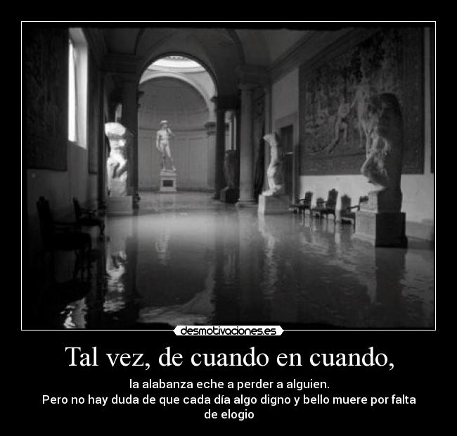 Tal vez, de cuando en cuando, - la alabanza eche a perder a alguien.
Pero no hay duda de que cada día algo digno y bello muere por falta de elogio