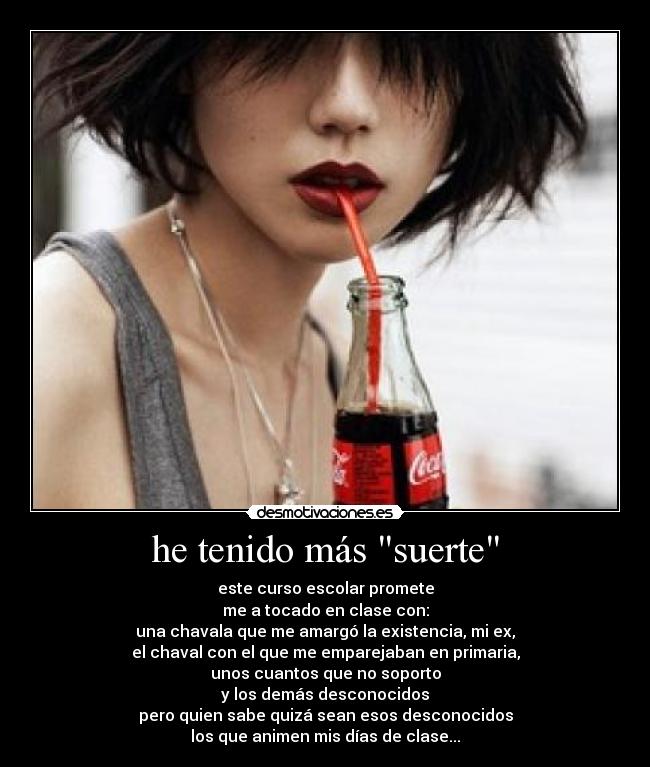 he tenido más suerte - este curso escolar promete
me a tocado en clase con:
una chavala que me amargó la existencia, mi ex,
el chaval con el que me emparejaban en primaria,
unos cuantos que no soporto
y los demás desconocidos
pero quien sabe quizá sean esos desconocidos
los que animen mis días de clase...