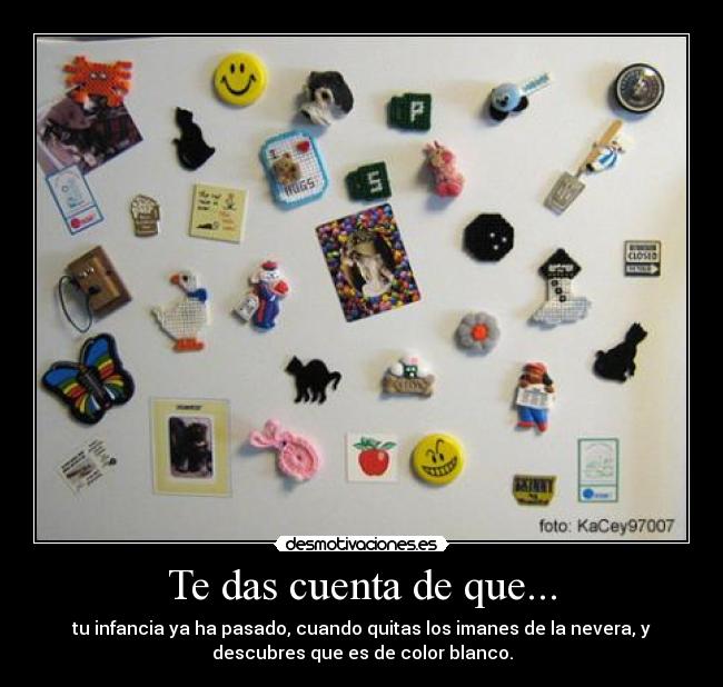 Te das cuenta de que... - tu infancia ya ha pasado, cuando quitas los imanes de la nevera, y
descubres que es de color blanco.