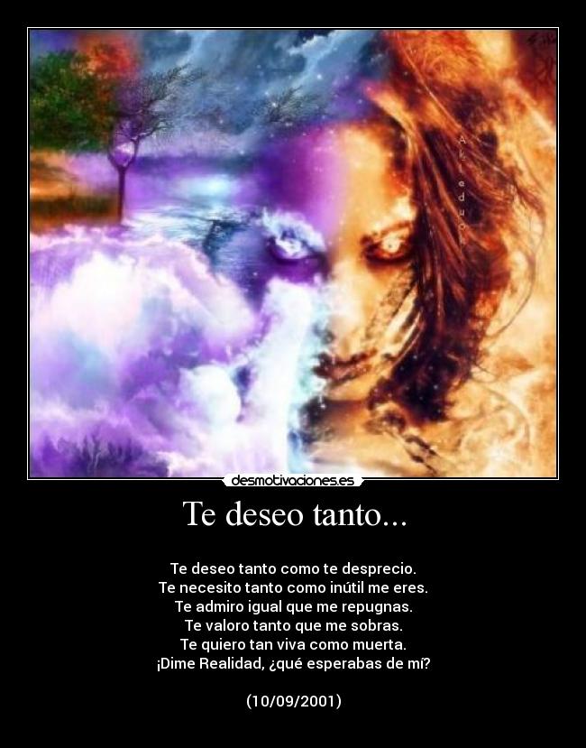 Te deseo tanto... - 
Te deseo tanto como te desprecio.
Te necesito tanto como inútil me eres.
Te admiro igual que me repugnas.
Te valoro tanto que me sobras.
Te quiero tan viva como muerta.
¡Dime Realidad, ¿qué esperabas de mí?

(10/09/2001)
