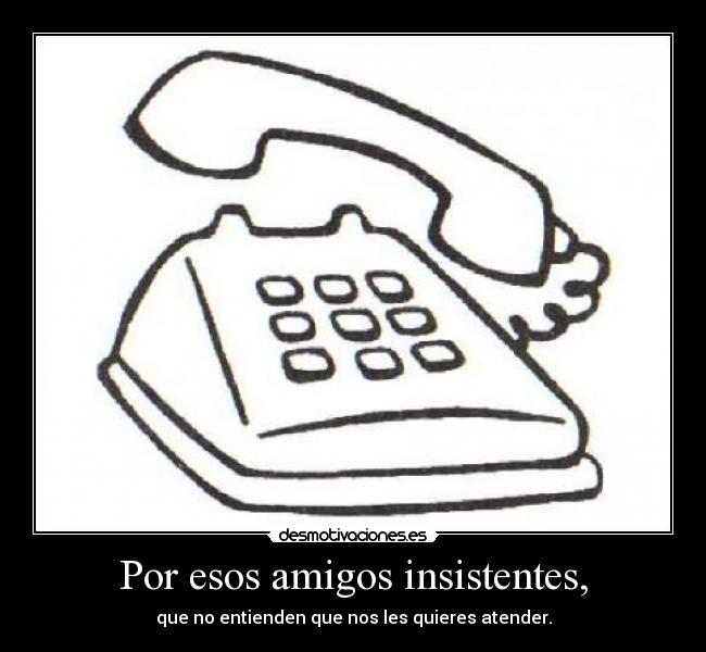 Por esos amigos insistentes, - que no entienden que nos les quieres atender.