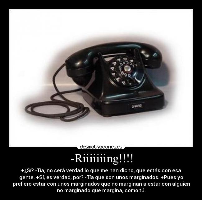 -Riiiiiiing!!!! - +¿Sí? -Tía, no será verdad lo que me han dicho, que estás con esa
gente. +Sí, es verdad, por? -Tía que son unos marginados. +Pues yo
prefiero estar con unos marginados que no marginan a estar con alguien
no marginado que margina, como tú.