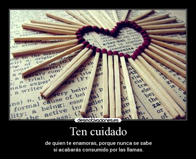 Ten cuidado - de quien te enamoras, porque nunca se sabe
si acabarás consumido por las llamas.