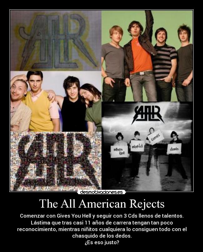 The All American Rejects - Comenzar con Gives You Hell y seguir con 3 Cds llenos de talentos.
Lástima que tras casi 11 años de carrera tengan tan poco
reconocimiento, mientras niñitos cualquiera lo consiguen todo con el
chasquido de los dedos.
¿Es eso justo?