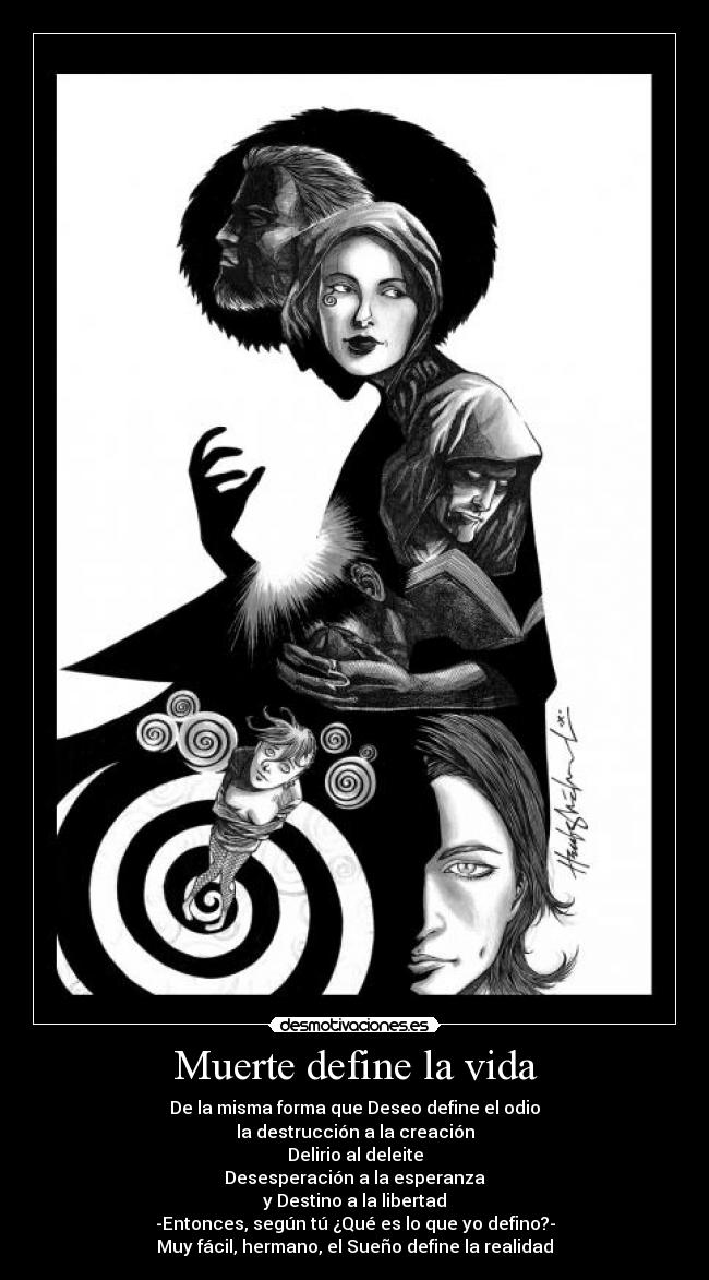 Muerte define la vida - De la misma forma que Deseo define el odio
la destrucción a la creación
Delirio al deleite
Desesperación a la esperanza
y Destino a la libertad
-Entonces, según tú ¿Qué es lo que yo defino?-
Muy fácil, hermano, el Sueño define la realidad