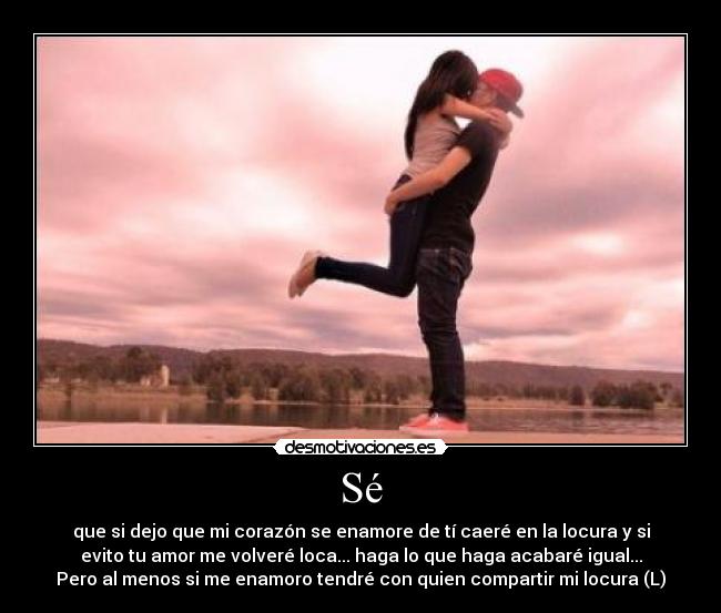 Sé - que si dejo que mi corazón se enamore de tí caeré en la locura y si
evito tu amor me volveré loca... haga lo que haga acabaré igual...
Pero al menos si me enamoro tendré con quien compartir mi locura (L)