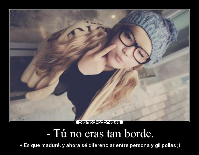 - Tú no eras tan borde. - + Es que maduré, y ahora sé diferenciar entre persona y gilipollas ;)