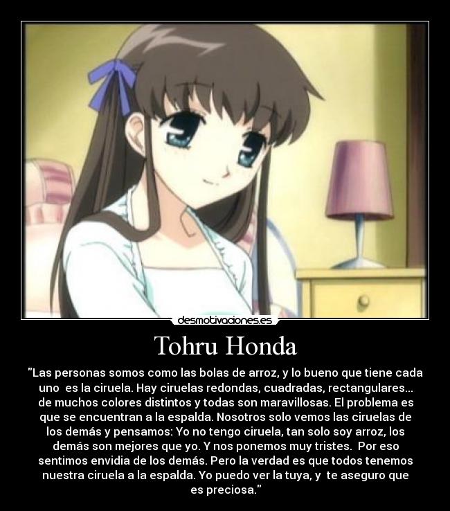 Tohru Honda - Las personas somos como las bolas de arroz, y lo bueno que tiene cada
uno  es la ciruela. Hay ciruelas redondas, cuadradas, rectangulares...
de muchos colores distintos y todas son maravillosas. El problema es
que se encuentran a la espalda. Nosotros solo vemos las ciruelas de
los demás y pensamos: Yo no tengo ciruela, tan solo soy arroz, los
demás son mejores que yo. Y nos ponemos muy tristes.  Por eso
sentimos envidia de los demás. Pero la verdad es que todos tenemos
nuestra ciruela a la espalda. Yo puedo ver la tuya, y  te aseguro que
es preciosa.