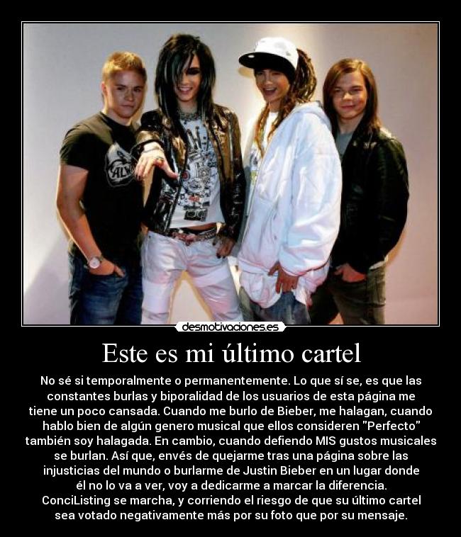 Este es mi último cartel - No sé si temporalmente o permanentemente. Lo que sí se, es que las
constantes burlas y biporalidad de los usuarios de esta página me
tiene un poco cansada. Cuando me burlo de Bieber, me halagan, cuando
hablo bien de algún genero musical que ellos consideren Perfecto
también soy halagada. En cambio, cuando defiendo MIS gustos musicales
se burlan. Así que, envés de quejarme tras una página sobre las
injusticias del mundo o burlarme de Justin Bieber en un lugar donde
él no lo va a ver, voy a dedicarme a marcar la diferencia.
ConciListing se marcha, y corriendo el riesgo de que su último cartel
sea votado negativamente más por su foto que por su mensaje.