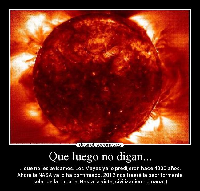 Que luego no digan... - ...que no les avisamos. Los Mayas ya lo predijeron hace 4000 años.
Ahora la NASA ya lo ha confirmado. 2012 nos traerá la peor tormenta
solar de la historia. Hasta la vista, civilización humana ;)