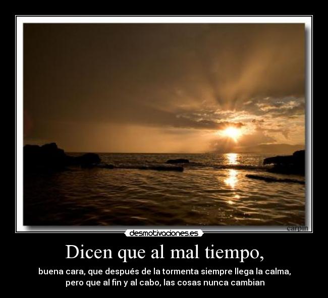 Dicen que al mal tiempo, - buena cara, que después de la tormenta siempre llega la calma,
 pero que al fin y al cabo, las cosas nunca cambian