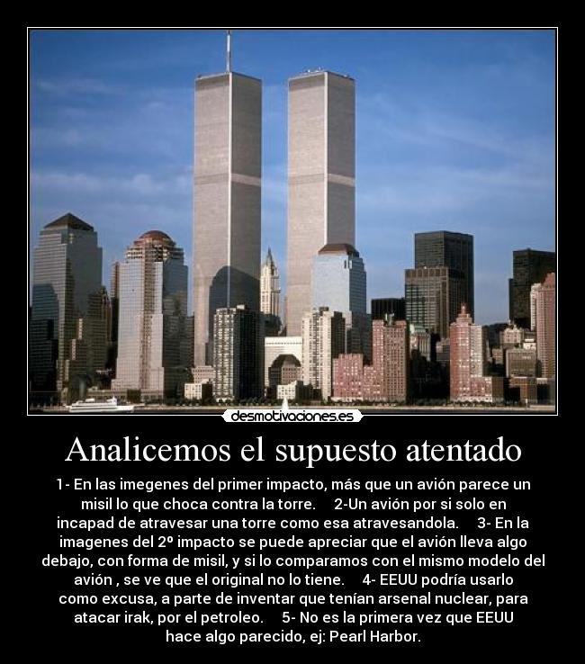 Analicemos el supuesto atentado - 1- En las imegenes del primer impacto, más que un avión parece un
misil lo que choca contra la torre. 2-Un avión por si solo en
incapad de atravesar una torre como esa atravesandola. 3- En la
imagenes del 2º impacto se puede apreciar que el avión lleva algo
debajo, con forma de misil, y si lo comparamos con el mismo modelo del
avión , se ve que el original no lo tiene. 4- EEUU podría usarlo
como excusa, a parte de inventar que tenían arsenal nuclear, para
atacar irak, por el petroleo. 5- No es la primera vez que EEUU
hace algo parecido, ej: Pearl Harbor.