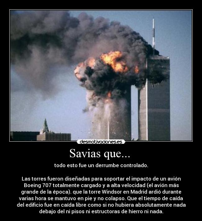 Savias que...  - todo esto fue un derrumbe controlado.

Las torres fueron diseñadas para soportar el impacto de un avión
Boeing 707 totalmente cargado y a alta velocidad (el avión más
grande de la época). que la torre Windsor en Madrid ardió durante
varias hora se mantuvo en pie y no colapso. Que el tiempo de caída
del edificio fue en caída libre como si no hubiera absolutamente nada
debajo del ni pisos ni estructoras de hierro ni nada.