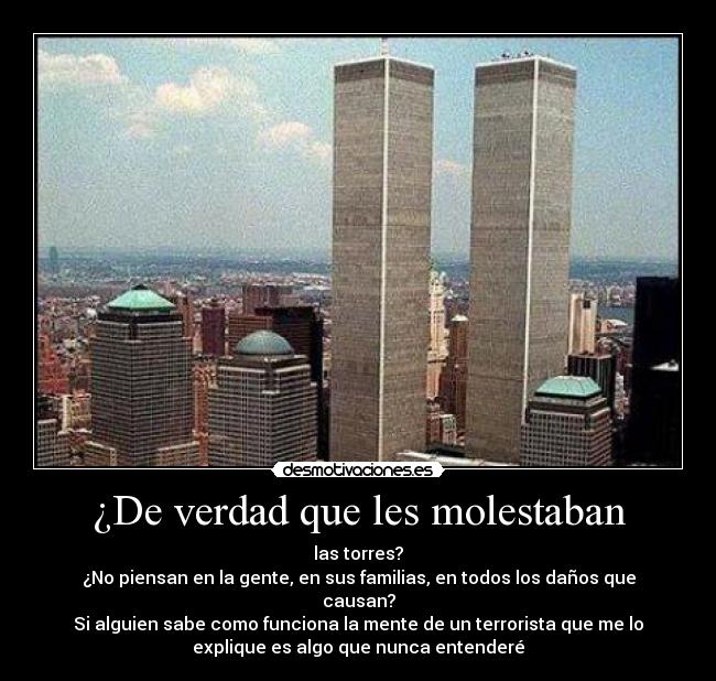 ¿De verdad que les molestaban - las torres?
¿No piensan en la gente, en sus familias, en todos los daños que
causan?
Si alguien sabe como funciona la mente de un terrorista que me lo
explique es algo que nunca entenderé