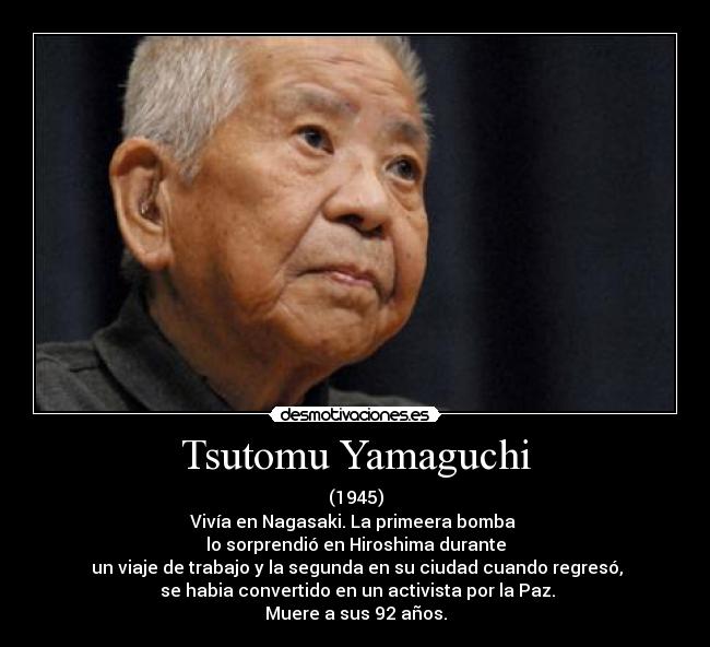 Tsutomu Yamaguchi - (1945)
Vivía en Nagasaki. La primeera bomba 
lo sorprendió en Hiroshima durante
 un viaje de trabajo y la segunda en su ciudad cuando regresó,
 se habia convertido en un activista por la Paz.
Muere a sus 92 años.