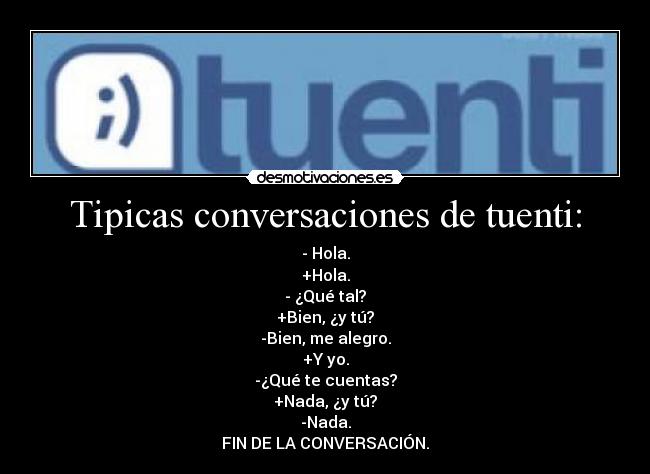 Tipicas conversaciones de tuenti: - - Hola.
+Hola.
- ¿Qué tal?
+Bien, ¿y tú?
-Bien, me alegro.
+Y yo.
-¿Qué te cuentas?
+Nada, ¿y tú?
-Nada.
FIN DE LA CONVERSACIÓN.