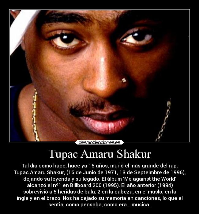 Tupac Amaru Shakur - Tal día como hace, hace ya 15 años, murió el más grande del rap:
Tupac Amaru Shakur, (16 de Junio de 1971, 13 de Septeimbre de 1996),
dejando su leyenda y su legado. El álbum Me against the World
alcanzó el nº1 en Billboard 200 (1995). El año anterior (1994)
sobrevivió a 5 heridas de bala: 2 en la cabeza, en el muslo, en la
ingle y en el brazo. Nos ha dejado su memoria en canciones, lo que el
sentia, como pensaba, como era... música .