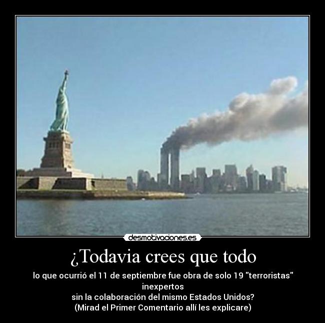 ¿Todavia crees que todo - lo que ocurrió el 11 de septiembre fue obra de solo 19 terroristas inexpertos
sin la colaboración del mismo Estados Unidos?
(Mirad el Primer Comentario allí les explicare)