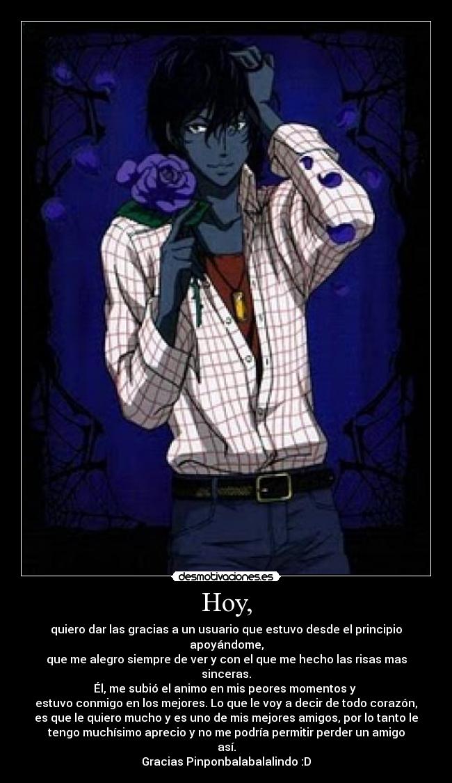 Hoy, - quiero dar las gracias a un usuario que estuvo desde el principio
apoyándome,
que me alegro siempre de ver y con el que me hecho las risas mas
sinceras.
Él, me subió el animo en mis peores momentos y 
estuvo conmigo en los mejores. Lo que le voy a decir de todo corazón,
es que le quiero mucho y es uno de mis mejores amigos, por lo tanto le
tengo muchísimo aprecio y no me podría permitir perder un amigo
así.
Gracias Pinponbalabalalindo :D