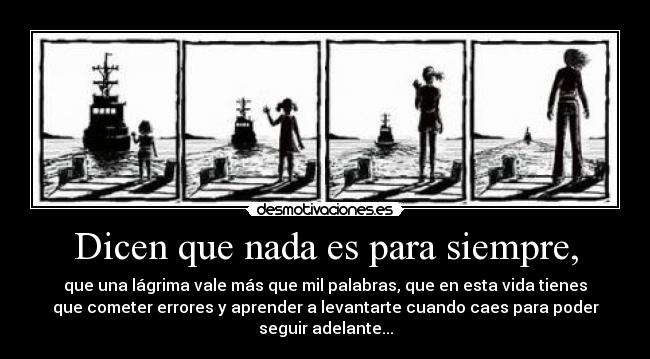 Dicen que nada es para siempre, - que una lágrima vale más que mil palabras, que en esta vida tienes
que cometer errores y aprender a levantarte cuando caes para poder
seguir adelante...