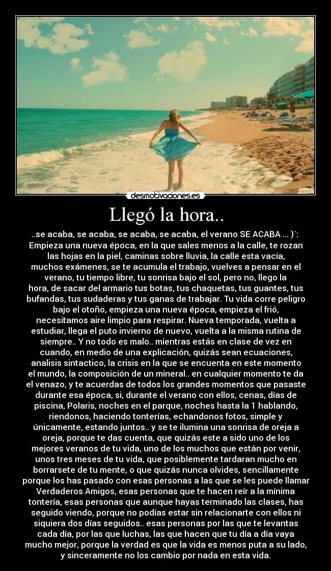 Llegó la hora.. - ..se acaba, se acaba, se acaba, se acaba, el verano SE ACABA ... )`: 
Empieza una nueva época, en la que sales menos a la calle, te rozan
las hojas en la piel, caminas sobre lluvia, la calle esta vacía,
muchos exámenes, se te acumula el trabajo, vuelves a pensar en el
verano, tu tiempo libre, tu sonrisa bajo el sol, pero no, llego la
hora, de sacar del armario tus botas, tus chaquetas, tus guantes, tus
bufandas, tus sudaderas y tus ganas de trabajar. Tu vida corre peligro
bajo el otoño, empieza una nueva época, empieza el frió,
necesitamos aire limpio para respirar. Nueva temporada, vuelta a
estudiar, llega el puto invierno de nuevo, vuelta a la misma rutina de
siempre.. Y no todo es malo.. mientras estás en clase de vez en
cuando, en medio de una explicación, quizás sean ecuaciones,
analisis sintactico, la crisis en la que se encuenta en este momento
el mundo, la composición de un mineral.. en cualquier momento te da
el venazo, y te acuerdas de todos los grandes momentos que pasaste
durante esa época, si, durante el verano con ellos, cenas, días de
piscina, Polaris, noches en el parque, noches hasta la 1 hablando,
riendonos, haciendo tonterías, echandonos fotos, simple y
únicamente, estando juntos.. y se te ilumina una sonrisa de oreja a
oreja, porque te das cuenta, que quizás este a sido uno de los
mejores veranos de tu vida, uno de los muchos que están por venir,
unos tres meses de tu vida, que posiblemente tardaran mucho en
borrarsete de tu mente, o que quizás nunca olvides, sencillamente
porque los has pasado con esas personas a las que se les puede llamar
Verdaderos Amigos, esas personas que te hacen reír a la mínima
tontería, esas personas que aunque hayas terminado las clases, has
seguido viendo, porque no podías estar sin relacionarte con ellos ni
siquiera dos días seguidos.. esas personas por las que te levantas
cada día, por las que luchas, las que hacen que tu día a día vaya
mucho mejor, porque la verdad es que la vida es menos puta a su lado,
y sinceramente no los cambio por nada en esta vida.