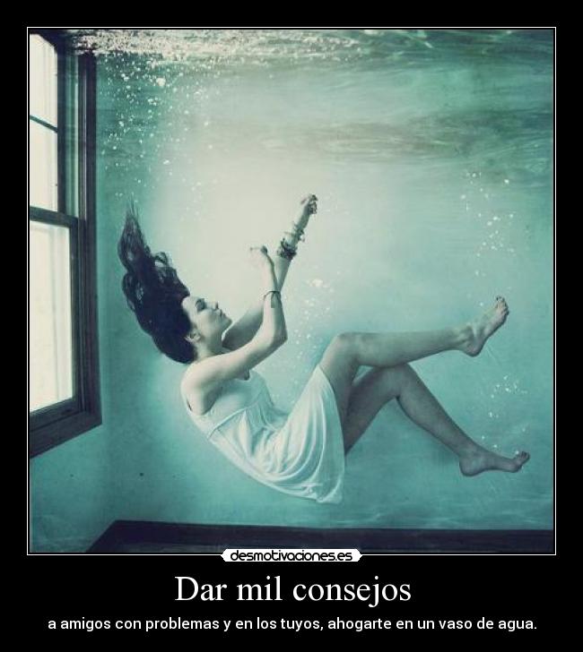 Dar mil consejos - a amigos con problemas y en los tuyos, ahogarte en un vaso de agua.