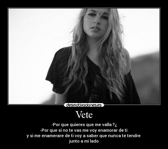 Vete - -Por que quieres que me valla ?¿
-Por que si no te vas me voy enamorar de ti
y si me enamerare de ti voy a saber que nunca te tendre
junto a mi lado