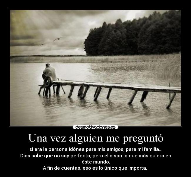 Una vez alguien me preguntó - si era la persona idónea para mis amigos, para mi familia...
Dios sabe que no soy perfecto, pero ello son lo que más quiero en éste mundo.
A fin de cuentas, eso es lo único que importa.